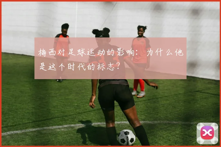 梅西对足球运动的影响：为什么他是这个时代的标志？