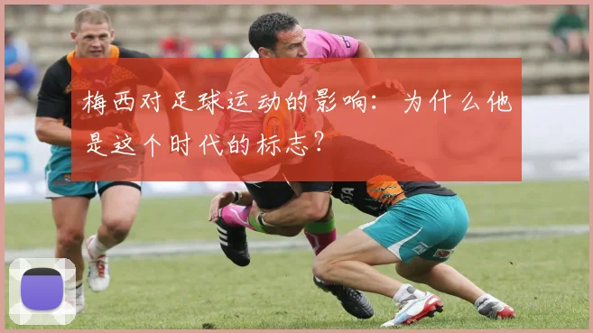 梅西对足球运动的影响：为什么他是这个时代的标志？