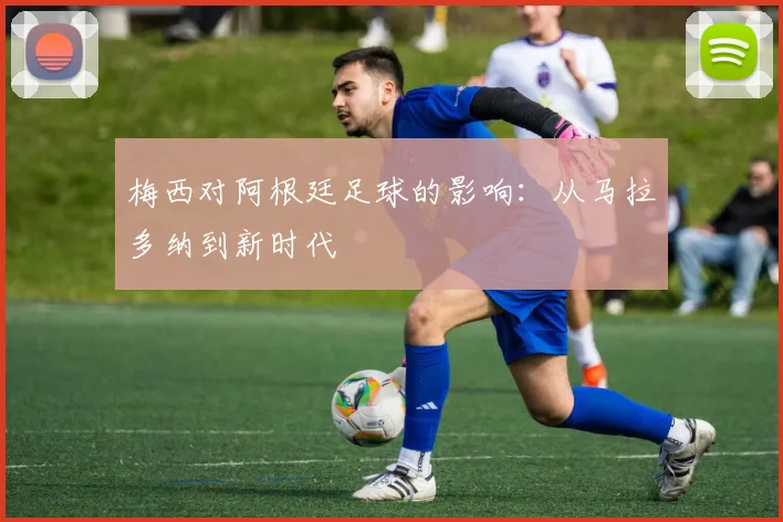 梅西对阿根廷足球的影响:从马拉多纳到新时代